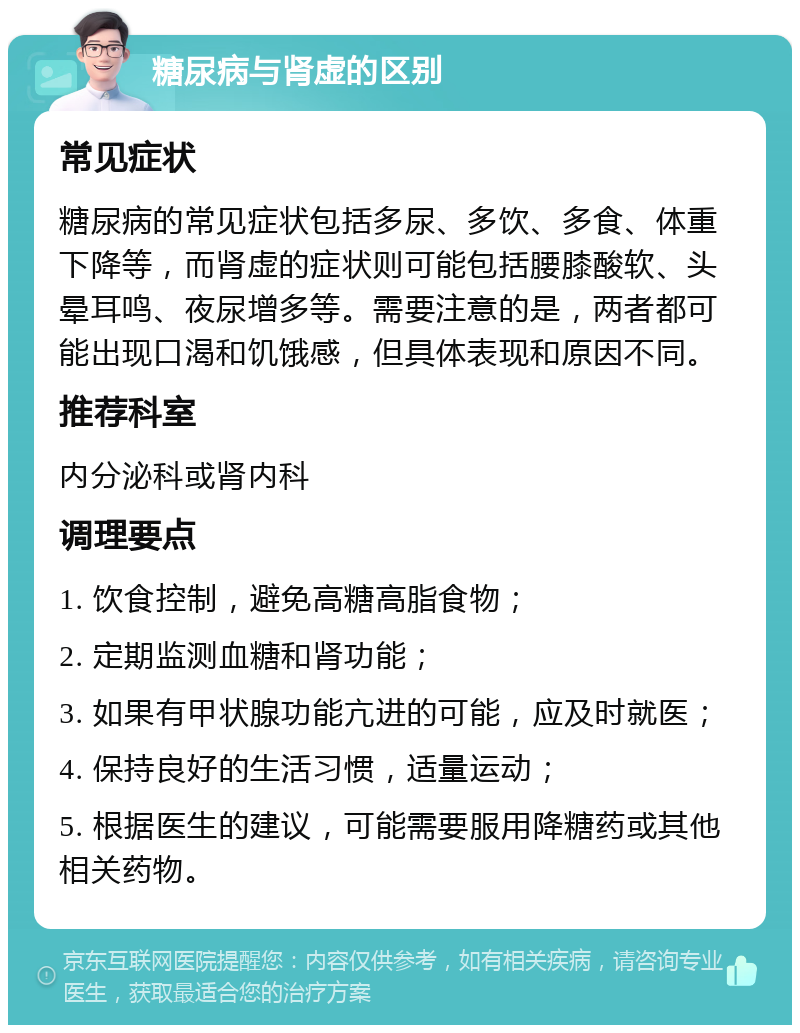 糖尿病与肾虚的区别 常见症状 糖尿病的常见症状包括多尿、多饮、多食、体重下降等，而肾虚的症状则可能包括腰膝酸软、头晕耳鸣、夜尿增多等。需要注意的是，两者都可能出现口渴和饥饿感，但具体表现和原因不同。 推荐科室 内分泌科或肾内科 调理要点 1. 饮食控制，避免高糖高脂食物； 2. 定期监测血糖和肾功能； 3. 如果有甲状腺功能亢进的可能，应及时就医； 4. 保持良好的生活习惯，适量运动； 5. 根据医生的建议，可能需要服用降糖药或其他相关药物。