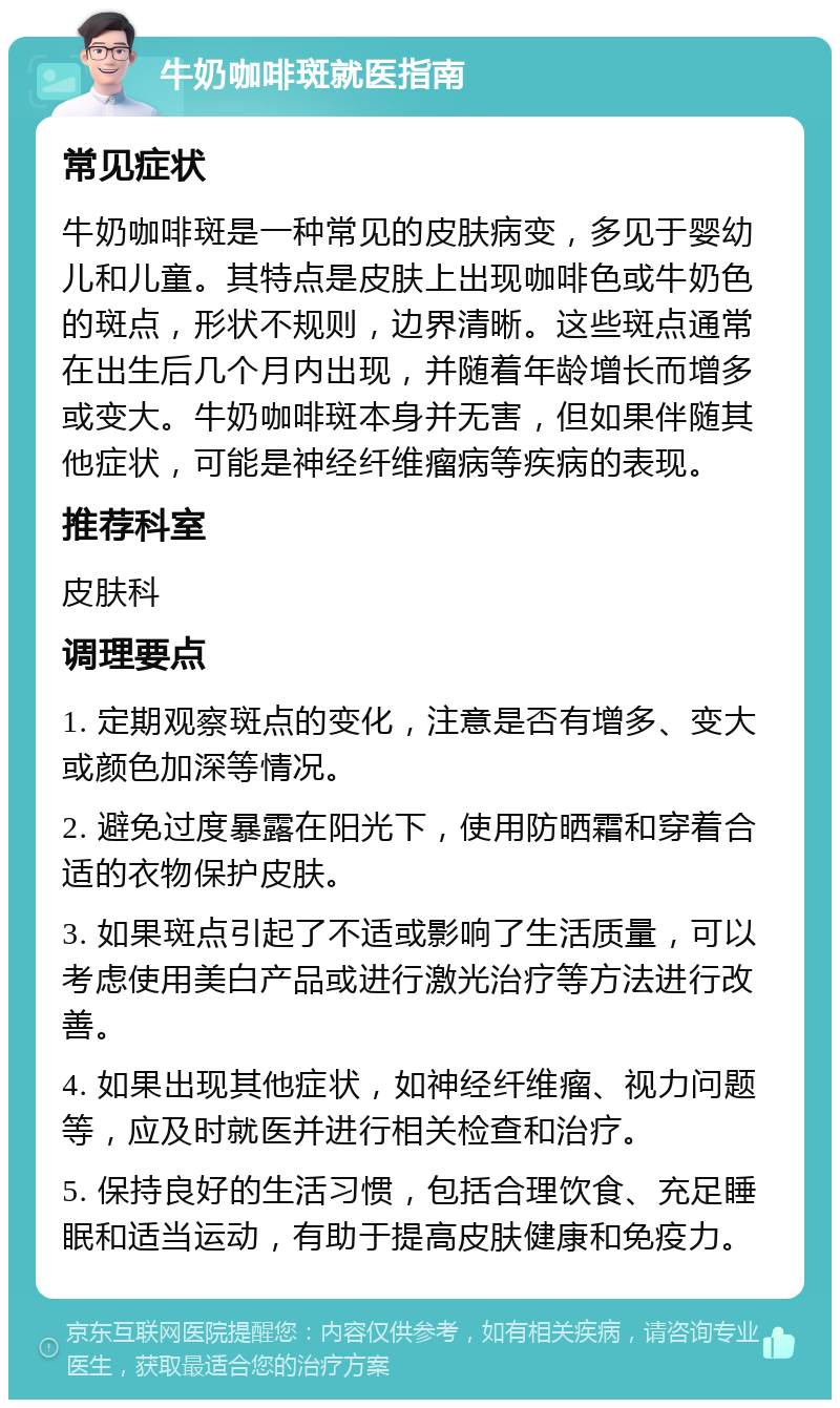 牛奶咖啡斑就医指南 常见症状 牛奶咖啡斑是一种常见的皮肤病变，多见于婴幼儿和儿童。其特点是皮肤上出现咖啡色或牛奶色的斑点，形状不规则，边界清晰。这些斑点通常在出生后几个月内出现，并随着年龄增长而增多或变大。牛奶咖啡斑本身并无害，但如果伴随其他症状，可能是神经纤维瘤病等疾病的表现。 推荐科室 皮肤科 调理要点 1. 定期观察斑点的变化，注意是否有增多、变大或颜色加深等情况。 2. 避免过度暴露在阳光下，使用防晒霜和穿着合适的衣物保护皮肤。 3. 如果斑点引起了不适或影响了生活质量，可以考虑使用美白产品或进行激光治疗等方法进行改善。 4. 如果出现其他症状，如神经纤维瘤、视力问题等，应及时就医并进行相关检查和治疗。 5. 保持良好的生活习惯，包括合理饮食、充足睡眠和适当运动，有助于提高皮肤健康和免疫力。