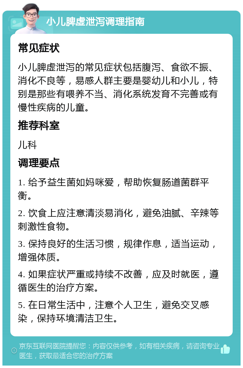 小儿脾虚泄泻调理指南 常见症状 小儿脾虚泄泻的常见症状包括腹泻、食欲不振、消化不良等，易感人群主要是婴幼儿和小儿，特别是那些有喂养不当、消化系统发育不完善或有慢性疾病的儿童。 推荐科室 儿科 调理要点 1. 给予益生菌如妈咪爱，帮助恢复肠道菌群平衡。 2. 饮食上应注意清淡易消化，避免油腻、辛辣等刺激性食物。 3. 保持良好的生活习惯，规律作息，适当运动，增强体质。 4. 如果症状严重或持续不改善，应及时就医，遵循医生的治疗方案。 5. 在日常生活中，注意个人卫生，避免交叉感染，保持环境清洁卫生。