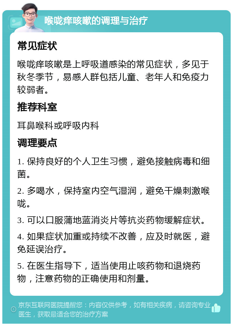 喉咙痒咳嗽的调理与治疗 常见症状 喉咙痒咳嗽是上呼吸道感染的常见症状，多见于秋冬季节，易感人群包括儿童、老年人和免疫力较弱者。 推荐科室 耳鼻喉科或呼吸内科 调理要点 1. 保持良好的个人卫生习惯，避免接触病毒和细菌。 2. 多喝水，保持室内空气湿润，避免干燥刺激喉咙。 3. 可以口服蒲地蓝消炎片等抗炎药物缓解症状。 4. 如果症状加重或持续不改善，应及时就医，避免延误治疗。 5. 在医生指导下，适当使用止咳药物和退烧药物，注意药物的正确使用和剂量。