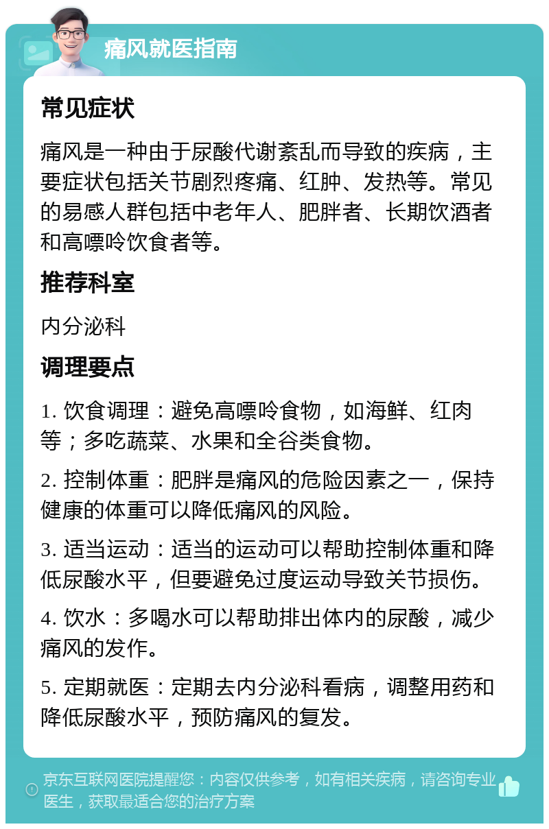 痛风就医指南 常见症状 痛风是一种由于尿酸代谢紊乱而导致的疾病，主要症状包括关节剧烈疼痛、红肿、发热等。常见的易感人群包括中老年人、肥胖者、长期饮酒者和高嘌呤饮食者等。 推荐科室 内分泌科 调理要点 1. 饮食调理：避免高嘌呤食物，如海鲜、红肉等；多吃蔬菜、水果和全谷类食物。 2. 控制体重：肥胖是痛风的危险因素之一，保持健康的体重可以降低痛风的风险。 3. 适当运动：适当的运动可以帮助控制体重和降低尿酸水平，但要避免过度运动导致关节损伤。 4. 饮水：多喝水可以帮助排出体内的尿酸，减少痛风的发作。 5. 定期就医：定期去内分泌科看病，调整用药和降低尿酸水平，预防痛风的复发。