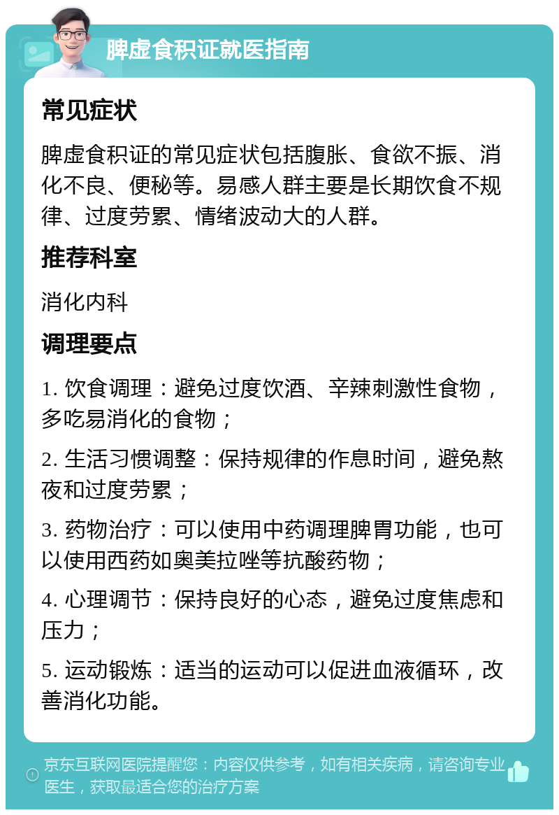 脾虚食积证就医指南 常见症状 脾虚食积证的常见症状包括腹胀、食欲不振、消化不良、便秘等。易感人群主要是长期饮食不规律、过度劳累、情绪波动大的人群。 推荐科室 消化内科 调理要点 1. 饮食调理：避免过度饮酒、辛辣刺激性食物，多吃易消化的食物； 2. 生活习惯调整：保持规律的作息时间，避免熬夜和过度劳累； 3. 药物治疗：可以使用中药调理脾胃功能，也可以使用西药如奥美拉唑等抗酸药物； 4. 心理调节：保持良好的心态，避免过度焦虑和压力； 5. 运动锻炼：适当的运动可以促进血液循环，改善消化功能。