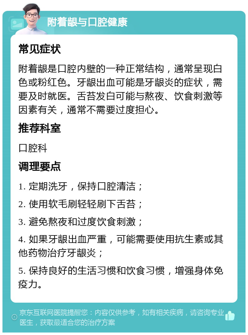 附着龈与口腔健康 常见症状 附着龈是口腔内壁的一种正常结构，通常呈现白色或粉红色。牙龈出血可能是牙龈炎的症状，需要及时就医。舌苔发白可能与熬夜、饮食刺激等因素有关，通常不需要过度担心。 推荐科室 口腔科 调理要点 1. 定期洗牙，保持口腔清洁； 2. 使用软毛刷轻轻刷下舌苔； 3. 避免熬夜和过度饮食刺激； 4. 如果牙龈出血严重，可能需要使用抗生素或其他药物治疗牙龈炎； 5. 保持良好的生活习惯和饮食习惯，增强身体免疫力。