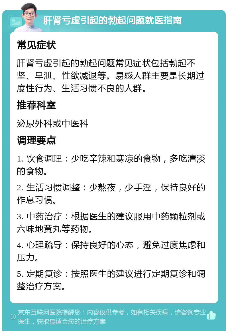 肝肾亏虚引起的勃起问题就医指南 常见症状 肝肾亏虚引起的勃起问题常见症状包括勃起不坚、早泄、性欲减退等。易感人群主要是长期过度性行为、生活习惯不良的人群。 推荐科室 泌尿外科或中医科 调理要点 1. 饮食调理：少吃辛辣和寒凉的食物，多吃清淡的食物。 2. 生活习惯调整：少熬夜，少手淫，保持良好的作息习惯。 3. 中药治疗：根据医生的建议服用中药颗粒剂或六味地黄丸等药物。 4. 心理疏导：保持良好的心态，避免过度焦虑和压力。 5. 定期复诊：按照医生的建议进行定期复诊和调整治疗方案。