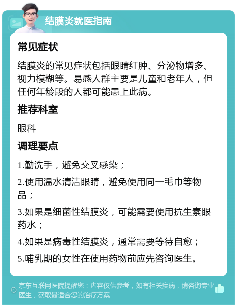 结膜炎就医指南 常见症状 结膜炎的常见症状包括眼睛红肿、分泌物增多、视力模糊等。易感人群主要是儿童和老年人，但任何年龄段的人都可能患上此病。 推荐科室 眼科 调理要点 1.勤洗手，避免交叉感染； 2.使用温水清洁眼睛，避免使用同一毛巾等物品； 3.如果是细菌性结膜炎，可能需要使用抗生素眼药水； 4.如果是病毒性结膜炎，通常需要等待自愈； 5.哺乳期的女性在使用药物前应先咨询医生。