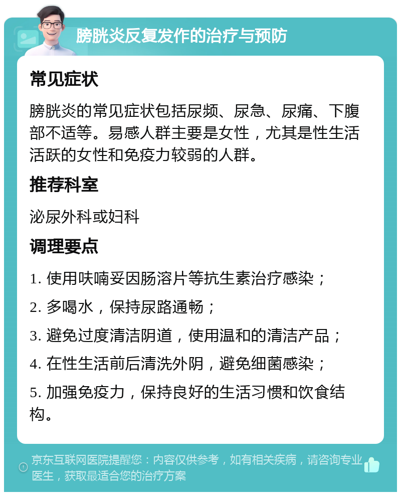 膀胱炎反复发作的治疗与预防 常见症状 膀胱炎的常见症状包括尿频、尿急、尿痛、下腹部不适等。易感人群主要是女性，尤其是性生活活跃的女性和免疫力较弱的人群。 推荐科室 泌尿外科或妇科 调理要点 1. 使用呋喃妥因肠溶片等抗生素治疗感染； 2. 多喝水，保持尿路通畅； 3. 避免过度清洁阴道，使用温和的清洁产品； 4. 在性生活前后清洗外阴，避免细菌感染； 5. 加强免疫力，保持良好的生活习惯和饮食结构。