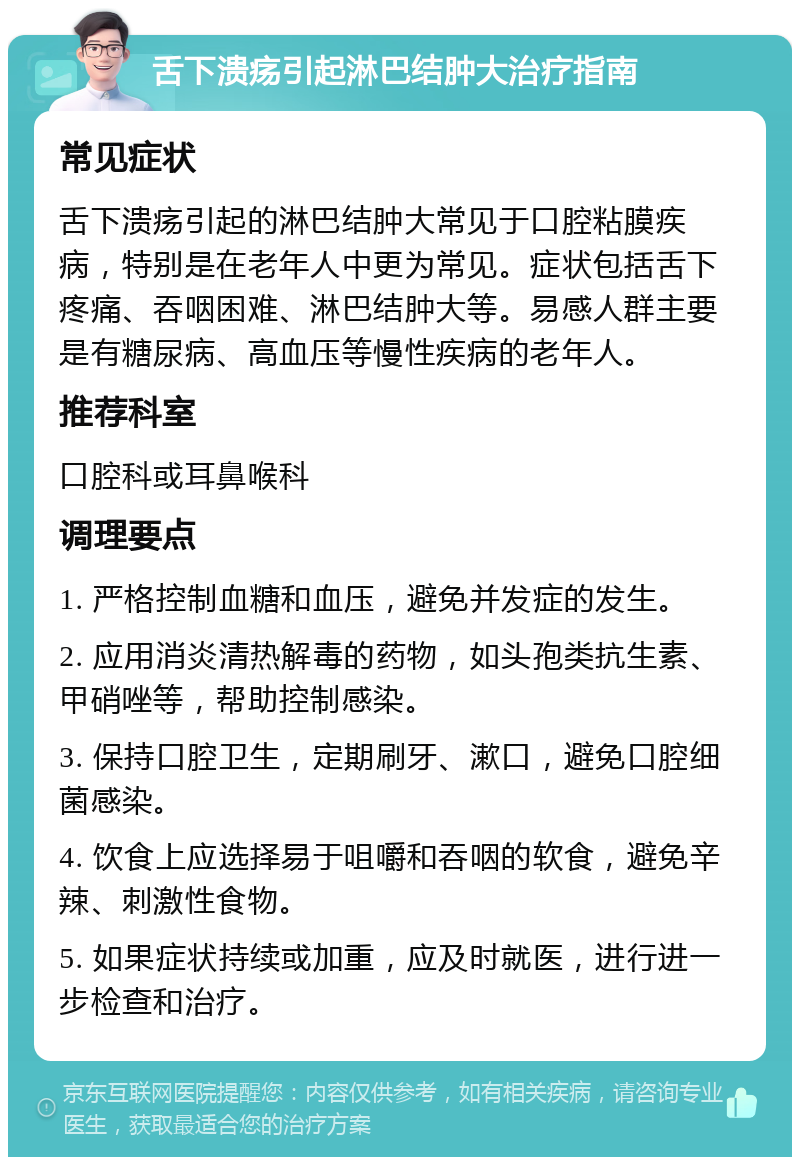 舌下溃疡引起淋巴结肿大治疗指南 常见症状 舌下溃疡引起的淋巴结肿大常见于口腔粘膜疾病，特别是在老年人中更为常见。症状包括舌下疼痛、吞咽困难、淋巴结肿大等。易感人群主要是有糖尿病、高血压等慢性疾病的老年人。 推荐科室 口腔科或耳鼻喉科 调理要点 1. 严格控制血糖和血压，避免并发症的发生。 2. 应用消炎清热解毒的药物，如头孢类抗生素、甲硝唑等，帮助控制感染。 3. 保持口腔卫生，定期刷牙、漱口，避免口腔细菌感染。 4. 饮食上应选择易于咀嚼和吞咽的软食，避免辛辣、刺激性食物。 5. 如果症状持续或加重，应及时就医，进行进一步检查和治疗。