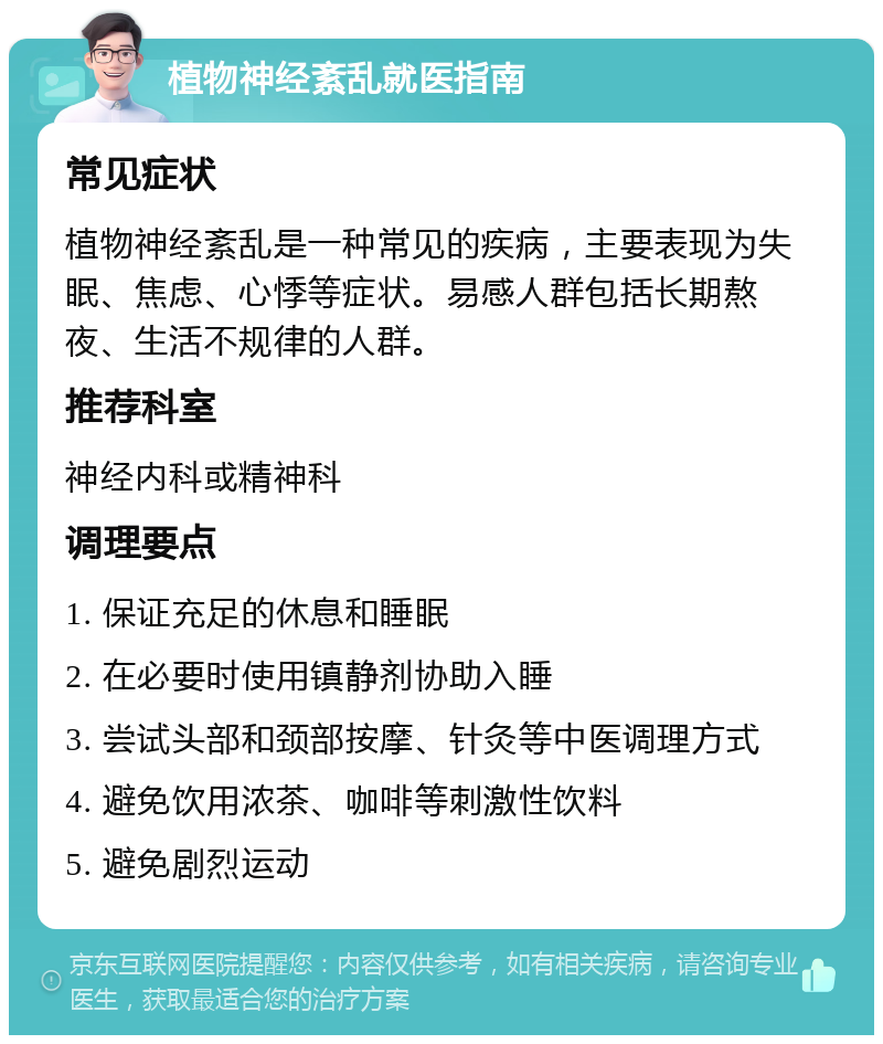 植物神经紊乱就医指南 常见症状 植物神经紊乱是一种常见的疾病，主要表现为失眠、焦虑、心悸等症状。易感人群包括长期熬夜、生活不规律的人群。 推荐科室 神经内科或精神科 调理要点 1. 保证充足的休息和睡眠 2. 在必要时使用镇静剂协助入睡 3. 尝试头部和颈部按摩、针灸等中医调理方式 4. 避免饮用浓茶、咖啡等刺激性饮料 5. 避免剧烈运动