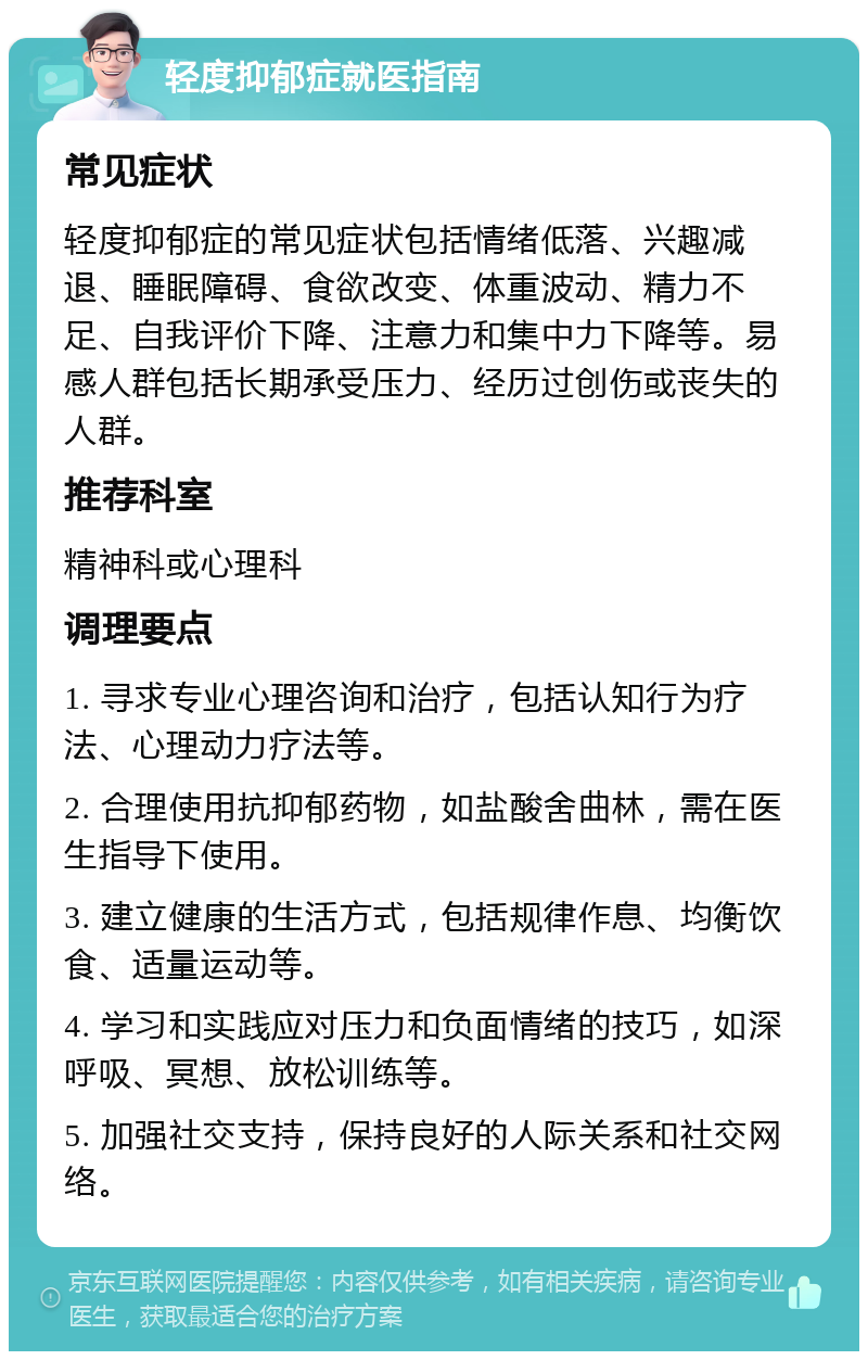 轻度抑郁症就医指南 常见症状 轻度抑郁症的常见症状包括情绪低落、兴趣减退、睡眠障碍、食欲改变、体重波动、精力不足、自我评价下降、注意力和集中力下降等。易感人群包括长期承受压力、经历过创伤或丧失的人群。 推荐科室 精神科或心理科 调理要点 1. 寻求专业心理咨询和治疗，包括认知行为疗法、心理动力疗法等。 2. 合理使用抗抑郁药物，如盐酸舍曲林，需在医生指导下使用。 3. 建立健康的生活方式，包括规律作息、均衡饮食、适量运动等。 4. 学习和实践应对压力和负面情绪的技巧，如深呼吸、冥想、放松训练等。 5. 加强社交支持，保持良好的人际关系和社交网络。