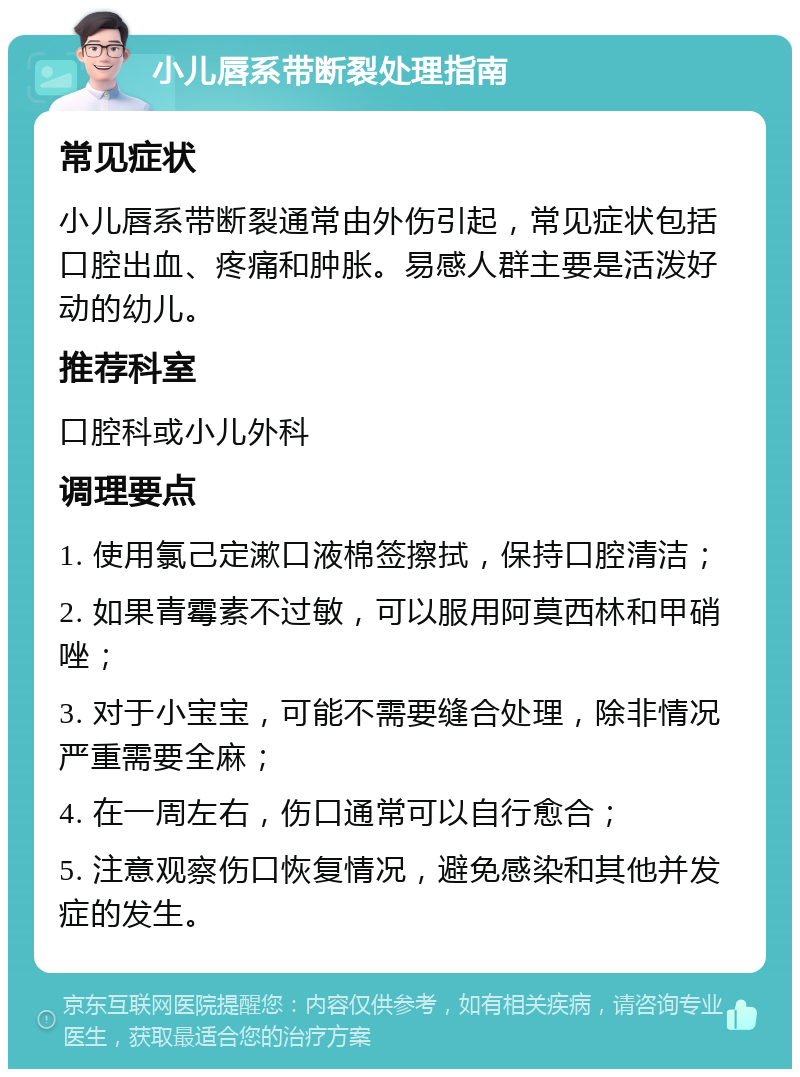 小儿唇系带断裂处理指南 常见症状 小儿唇系带断裂通常由外伤引起，常见症状包括口腔出血、疼痛和肿胀。易感人群主要是活泼好动的幼儿。 推荐科室 口腔科或小儿外科 调理要点 1. 使用氯己定漱口液棉签擦拭，保持口腔清洁； 2. 如果青霉素不过敏，可以服用阿莫西林和甲硝唑； 3. 对于小宝宝，可能不需要缝合处理，除非情况严重需要全麻； 4. 在一周左右，伤口通常可以自行愈合； 5. 注意观察伤口恢复情况，避免感染和其他并发症的发生。