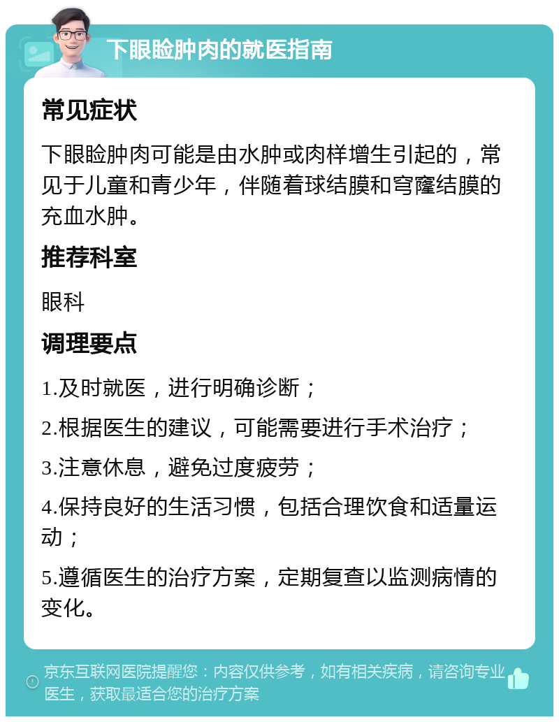 下眼睑肿肉的就医指南 常见症状 下眼睑肿肉可能是由水肿或肉样增生引起的，常见于儿童和青少年，伴随着球结膜和穹窿结膜的充血水肿。 推荐科室 眼科 调理要点 1.及时就医，进行明确诊断； 2.根据医生的建议，可能需要进行手术治疗； 3.注意休息，避免过度疲劳； 4.保持良好的生活习惯，包括合理饮食和适量运动； 5.遵循医生的治疗方案，定期复查以监测病情的变化。