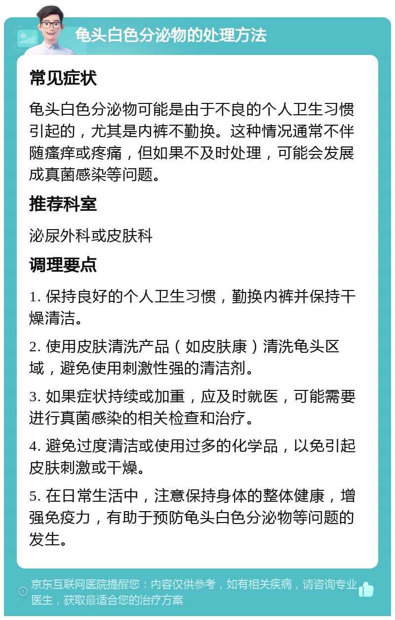 龟头白色分泌物的处理方法 常见症状 龟头白色分泌物可能是由于不良的个人卫生习惯引起的，尤其是内裤不勤换。这种情况通常不伴随瘙痒或疼痛，但如果不及时处理，可能会发展成真菌感染等问题。 推荐科室 泌尿外科或皮肤科 调理要点 1. 保持良好的个人卫生习惯，勤换内裤并保持干燥清洁。 2. 使用皮肤清洗产品（如皮肤康）清洗龟头区域，避免使用刺激性强的清洁剂。 3. 如果症状持续或加重，应及时就医，可能需要进行真菌感染的相关检查和治疗。 4. 避免过度清洁或使用过多的化学品，以免引起皮肤刺激或干燥。 5. 在日常生活中，注意保持身体的整体健康，增强免疫力，有助于预防龟头白色分泌物等问题的发生。