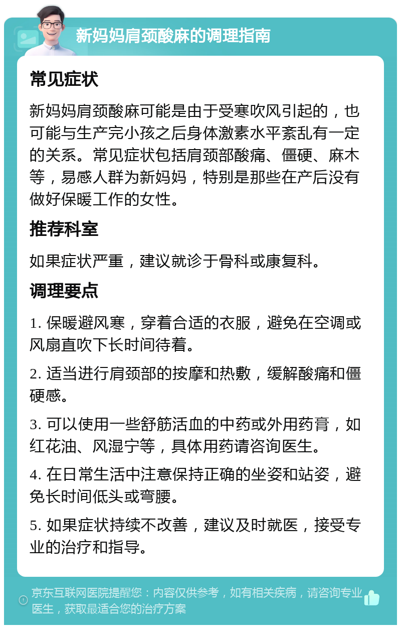 新妈妈肩颈酸麻的调理指南 常见症状 新妈妈肩颈酸麻可能是由于受寒吹风引起的，也可能与生产完小孩之后身体激素水平紊乱有一定的关系。常见症状包括肩颈部酸痛、僵硬、麻木等，易感人群为新妈妈，特别是那些在产后没有做好保暖工作的女性。 推荐科室 如果症状严重，建议就诊于骨科或康复科。 调理要点 1. 保暖避风寒，穿着合适的衣服，避免在空调或风扇直吹下长时间待着。 2. 适当进行肩颈部的按摩和热敷，缓解酸痛和僵硬感。 3. 可以使用一些舒筋活血的中药或外用药膏，如红花油、风湿宁等，具体用药请咨询医生。 4. 在日常生活中注意保持正确的坐姿和站姿，避免长时间低头或弯腰。 5. 如果症状持续不改善，建议及时就医，接受专业的治疗和指导。