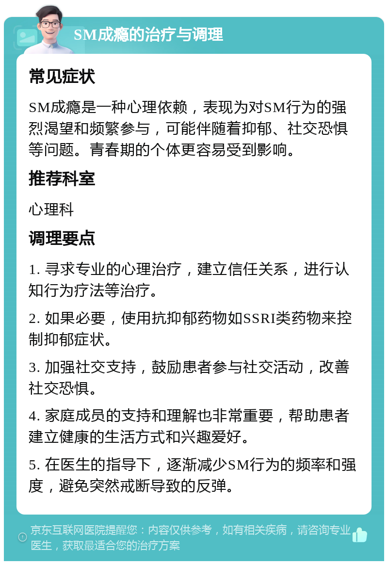 SM成瘾的治疗与调理 常见症状 SM成瘾是一种心理依赖，表现为对SM行为的强烈渴望和频繁参与，可能伴随着抑郁、社交恐惧等问题。青春期的个体更容易受到影响。 推荐科室 心理科 调理要点 1. 寻求专业的心理治疗，建立信任关系，进行认知行为疗法等治疗。 2. 如果必要，使用抗抑郁药物如SSRI类药物来控制抑郁症状。 3. 加强社交支持，鼓励患者参与社交活动，改善社交恐惧。 4. 家庭成员的支持和理解也非常重要，帮助患者建立健康的生活方式和兴趣爱好。 5. 在医生的指导下，逐渐减少SM行为的频率和强度，避免突然戒断导致的反弹。