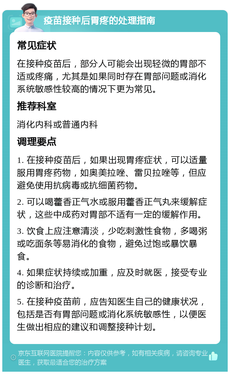 疫苗接种后胃疼的处理指南 常见症状 在接种疫苗后，部分人可能会出现轻微的胃部不适或疼痛，尤其是如果同时存在胃部问题或消化系统敏感性较高的情况下更为常见。 推荐科室 消化内科或普通内科 调理要点 1. 在接种疫苗后，如果出现胃疼症状，可以适量服用胃疼药物，如奥美拉唑、雷贝拉唑等，但应避免使用抗病毒或抗细菌药物。 2. 可以喝藿香正气水或服用藿香正气丸来缓解症状，这些中成药对胃部不适有一定的缓解作用。 3. 饮食上应注意清淡，少吃刺激性食物，多喝粥或吃面条等易消化的食物，避免过饱或暴饮暴食。 4. 如果症状持续或加重，应及时就医，接受专业的诊断和治疗。 5. 在接种疫苗前，应告知医生自己的健康状况，包括是否有胃部问题或消化系统敏感性，以便医生做出相应的建议和调整接种计划。