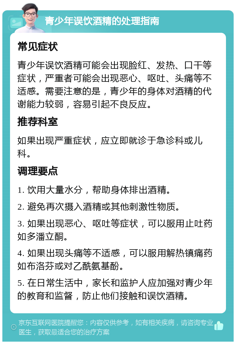 青少年误饮酒精的处理指南 常见症状 青少年误饮酒精可能会出现脸红、发热、口干等症状，严重者可能会出现恶心、呕吐、头痛等不适感。需要注意的是，青少年的身体对酒精的代谢能力较弱，容易引起不良反应。 推荐科室 如果出现严重症状，应立即就诊于急诊科或儿科。 调理要点 1. 饮用大量水分，帮助身体排出酒精。 2. 避免再次摄入酒精或其他刺激性物质。 3. 如果出现恶心、呕吐等症状，可以服用止吐药如多潘立酮。 4. 如果出现头痛等不适感，可以服用解热镇痛药如布洛芬或对乙酰氨基酚。 5. 在日常生活中，家长和监护人应加强对青少年的教育和监督，防止他们接触和误饮酒精。