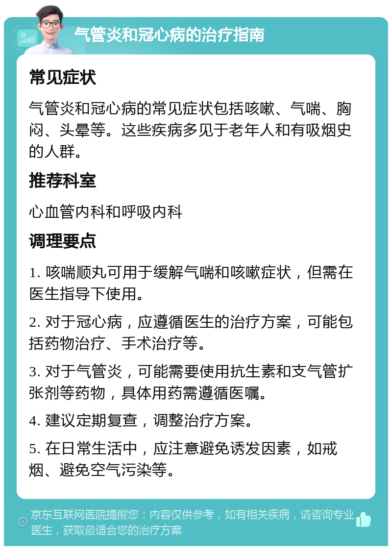 气管炎和冠心病的治疗指南 常见症状 气管炎和冠心病的常见症状包括咳嗽、气喘、胸闷、头晕等。这些疾病多见于老年人和有吸烟史的人群。 推荐科室 心血管内科和呼吸内科 调理要点 1. 咳喘顺丸可用于缓解气喘和咳嗽症状，但需在医生指导下使用。 2. 对于冠心病，应遵循医生的治疗方案，可能包括药物治疗、手术治疗等。 3. 对于气管炎，可能需要使用抗生素和支气管扩张剂等药物，具体用药需遵循医嘱。 4. 建议定期复查，调整治疗方案。 5. 在日常生活中，应注意避免诱发因素，如戒烟、避免空气污染等。