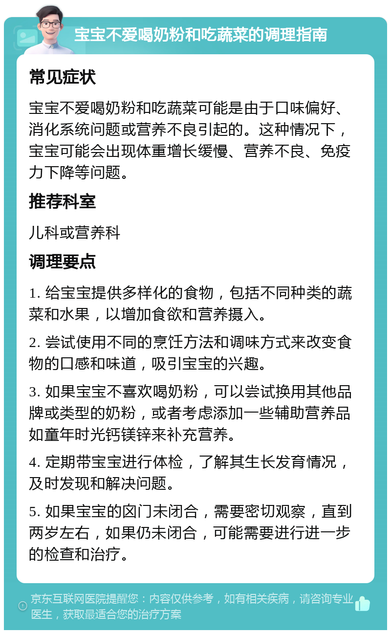 宝宝不爱喝奶粉和吃蔬菜的调理指南 常见症状 宝宝不爱喝奶粉和吃蔬菜可能是由于口味偏好、消化系统问题或营养不良引起的。这种情况下，宝宝可能会出现体重增长缓慢、营养不良、免疫力下降等问题。 推荐科室 儿科或营养科 调理要点 1. 给宝宝提供多样化的食物，包括不同种类的蔬菜和水果，以增加食欲和营养摄入。 2. 尝试使用不同的烹饪方法和调味方式来改变食物的口感和味道，吸引宝宝的兴趣。 3. 如果宝宝不喜欢喝奶粉，可以尝试换用其他品牌或类型的奶粉，或者考虑添加一些辅助营养品如童年时光钙镁锌来补充营养。 4. 定期带宝宝进行体检，了解其生长发育情况，及时发现和解决问题。 5. 如果宝宝的囟门未闭合，需要密切观察，直到两岁左右，如果仍未闭合，可能需要进行进一步的检查和治疗。