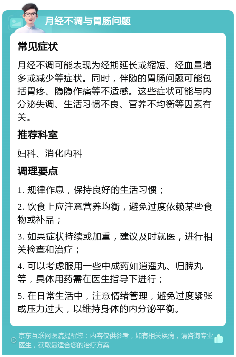 月经不调与胃肠问题 常见症状 月经不调可能表现为经期延长或缩短、经血量增多或减少等症状。同时，伴随的胃肠问题可能包括胃疼、隐隐作痛等不适感。这些症状可能与内分泌失调、生活习惯不良、营养不均衡等因素有关。 推荐科室 妇科、消化内科 调理要点 1. 规律作息，保持良好的生活习惯； 2. 饮食上应注意营养均衡，避免过度依赖某些食物或补品； 3. 如果症状持续或加重，建议及时就医，进行相关检查和治疗； 4. 可以考虑服用一些中成药如逍遥丸、归脾丸等，具体用药需在医生指导下进行； 5. 在日常生活中，注意情绪管理，避免过度紧张或压力过大，以维持身体的内分泌平衡。