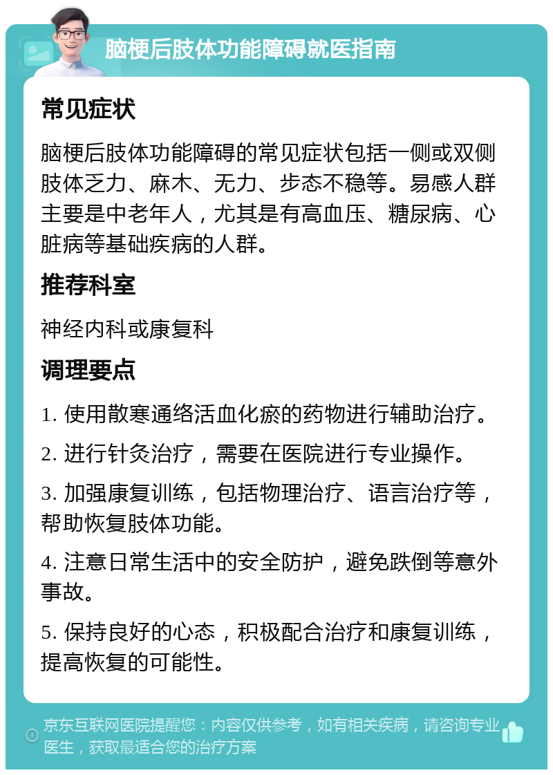 脑梗后肢体功能障碍就医指南 常见症状 脑梗后肢体功能障碍的常见症状包括一侧或双侧肢体乏力、麻木、无力、步态不稳等。易感人群主要是中老年人，尤其是有高血压、糖尿病、心脏病等基础疾病的人群。 推荐科室 神经内科或康复科 调理要点 1. 使用散寒通络活血化瘀的药物进行辅助治疗。 2. 进行针灸治疗，需要在医院进行专业操作。 3. 加强康复训练，包括物理治疗、语言治疗等，帮助恢复肢体功能。 4. 注意日常生活中的安全防护，避免跌倒等意外事故。 5. 保持良好的心态，积极配合治疗和康复训练，提高恢复的可能性。