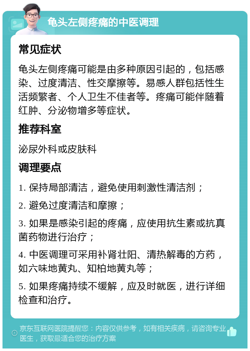 龟头左侧疼痛的中医调理 常见症状 龟头左侧疼痛可能是由多种原因引起的，包括感染、过度清洁、性交摩擦等。易感人群包括性生活频繁者、个人卫生不佳者等。疼痛可能伴随着红肿、分泌物增多等症状。 推荐科室 泌尿外科或皮肤科 调理要点 1. 保持局部清洁，避免使用刺激性清洁剂； 2. 避免过度清洁和摩擦； 3. 如果是感染引起的疼痛，应使用抗生素或抗真菌药物进行治疗； 4. 中医调理可采用补肾壮阳、清热解毒的方药，如六味地黄丸、知柏地黄丸等； 5. 如果疼痛持续不缓解，应及时就医，进行详细检查和治疗。