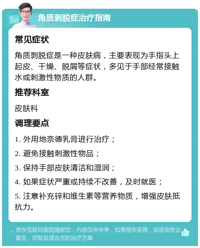 角质剥脱症治疗指南 常见症状 角质剥脱症是一种皮肤病，主要表现为手指头上起皮、干燥、脱屑等症状，多见于手部经常接触水或刺激性物质的人群。 推荐科室 皮肤科 调理要点 1. 外用地奈德乳膏进行治疗； 2. 避免接触刺激性物品； 3. 保持手部皮肤清洁和湿润； 4. 如果症状严重或持续不改善，及时就医； 5. 注意补充锌和维生素等营养物质，增强皮肤抵抗力。