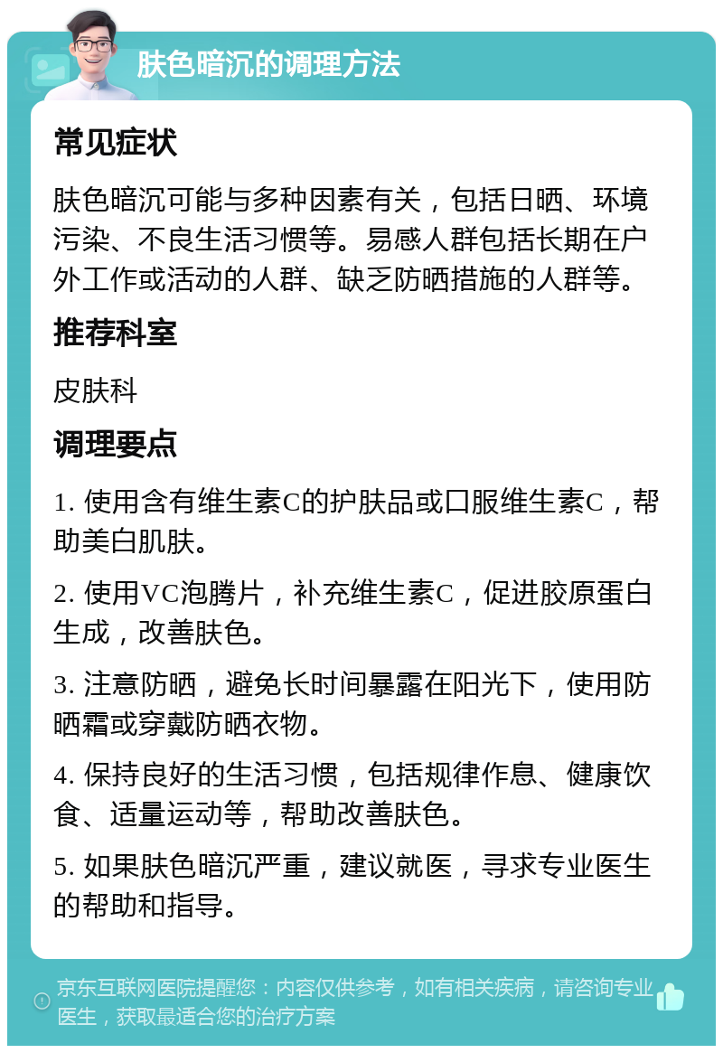 肤色暗沉的调理方法 常见症状 肤色暗沉可能与多种因素有关，包括日晒、环境污染、不良生活习惯等。易感人群包括长期在户外工作或活动的人群、缺乏防晒措施的人群等。 推荐科室 皮肤科 调理要点 1. 使用含有维生素C的护肤品或口服维生素C，帮助美白肌肤。 2. 使用VC泡腾片，补充维生素C，促进胶原蛋白生成，改善肤色。 3. 注意防晒，避免长时间暴露在阳光下，使用防晒霜或穿戴防晒衣物。 4. 保持良好的生活习惯，包括规律作息、健康饮食、适量运动等，帮助改善肤色。 5. 如果肤色暗沉严重，建议就医，寻求专业医生的帮助和指导。