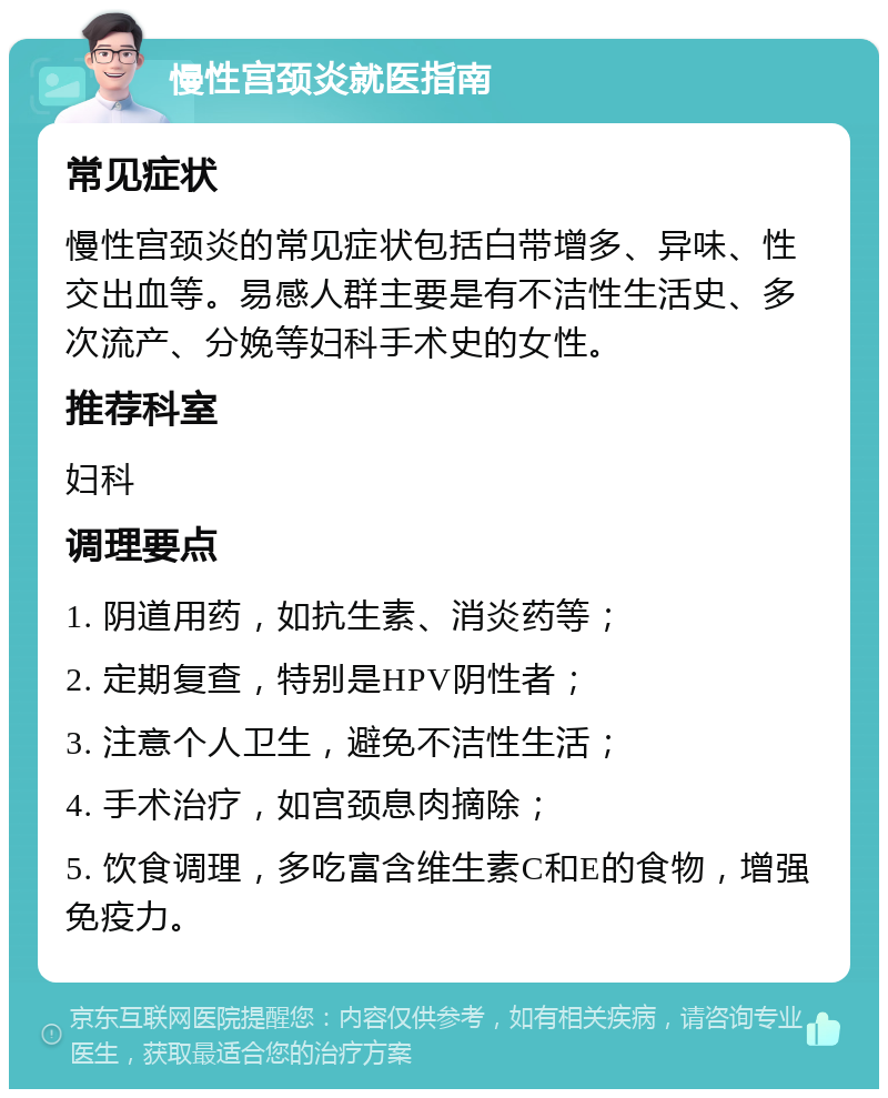 慢性宫颈炎就医指南 常见症状 慢性宫颈炎的常见症状包括白带增多、异味、性交出血等。易感人群主要是有不洁性生活史、多次流产、分娩等妇科手术史的女性。 推荐科室 妇科 调理要点 1. 阴道用药，如抗生素、消炎药等； 2. 定期复查，特别是HPV阴性者； 3. 注意个人卫生，避免不洁性生活； 4. 手术治疗，如宫颈息肉摘除； 5. 饮食调理，多吃富含维生素C和E的食物，增强免疫力。