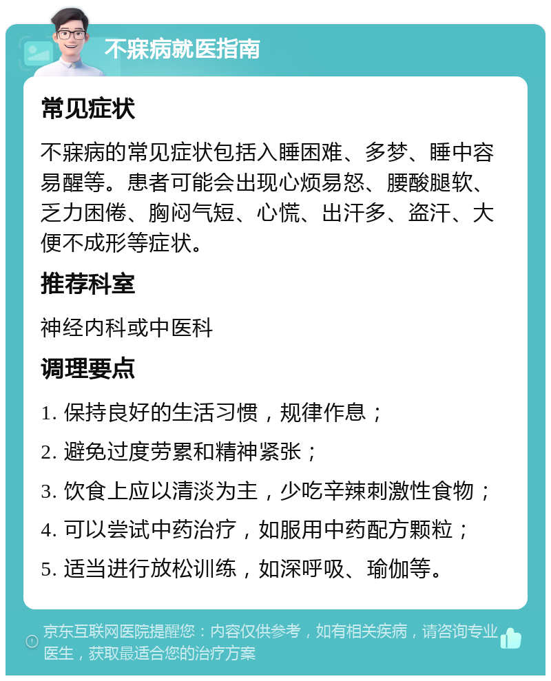 不寐病就医指南 常见症状 不寐病的常见症状包括入睡困难、多梦、睡中容易醒等。患者可能会出现心烦易怒、腰酸腿软、乏力困倦、胸闷气短、心慌、出汗多、盗汗、大便不成形等症状。 推荐科室 神经内科或中医科 调理要点 1. 保持良好的生活习惯，规律作息； 2. 避免过度劳累和精神紧张； 3. 饮食上应以清淡为主，少吃辛辣刺激性食物； 4. 可以尝试中药治疗，如服用中药配方颗粒； 5. 适当进行放松训练，如深呼吸、瑜伽等。