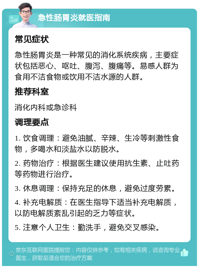 急性肠胃炎就医指南 常见症状 急性肠胃炎是一种常见的消化系统疾病，主要症状包括恶心、呕吐、腹泻、腹痛等。易感人群为食用不洁食物或饮用不洁水源的人群。 推荐科室 消化内科或急诊科 调理要点 1. 饮食调理：避免油腻、辛辣、生冷等刺激性食物，多喝水和淡盐水以防脱水。 2. 药物治疗：根据医生建议使用抗生素、止吐药等药物进行治疗。 3. 休息调理：保持充足的休息，避免过度劳累。 4. 补充电解质：在医生指导下适当补充电解质，以防电解质紊乱引起的乏力等症状。 5. 注意个人卫生：勤洗手，避免交叉感染。