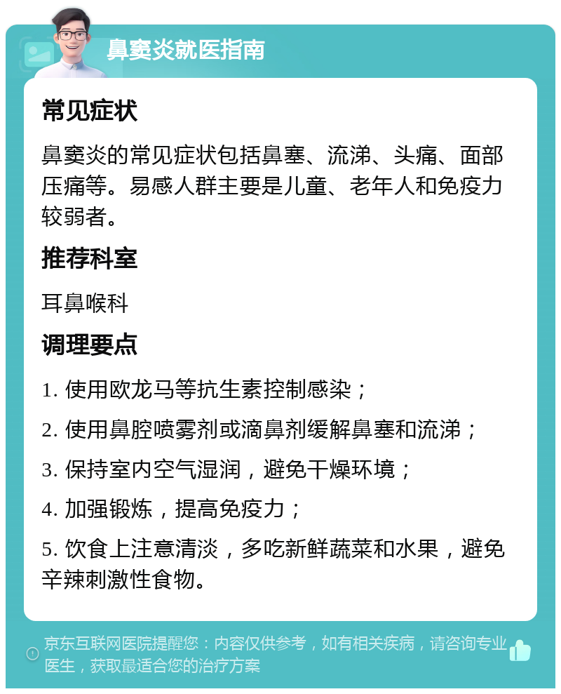 鼻窦炎就医指南 常见症状 鼻窦炎的常见症状包括鼻塞、流涕、头痛、面部压痛等。易感人群主要是儿童、老年人和免疫力较弱者。 推荐科室 耳鼻喉科 调理要点 1. 使用欧龙马等抗生素控制感染； 2. 使用鼻腔喷雾剂或滴鼻剂缓解鼻塞和流涕； 3. 保持室内空气湿润，避免干燥环境； 4. 加强锻炼，提高免疫力； 5. 饮食上注意清淡，多吃新鲜蔬菜和水果，避免辛辣刺激性食物。