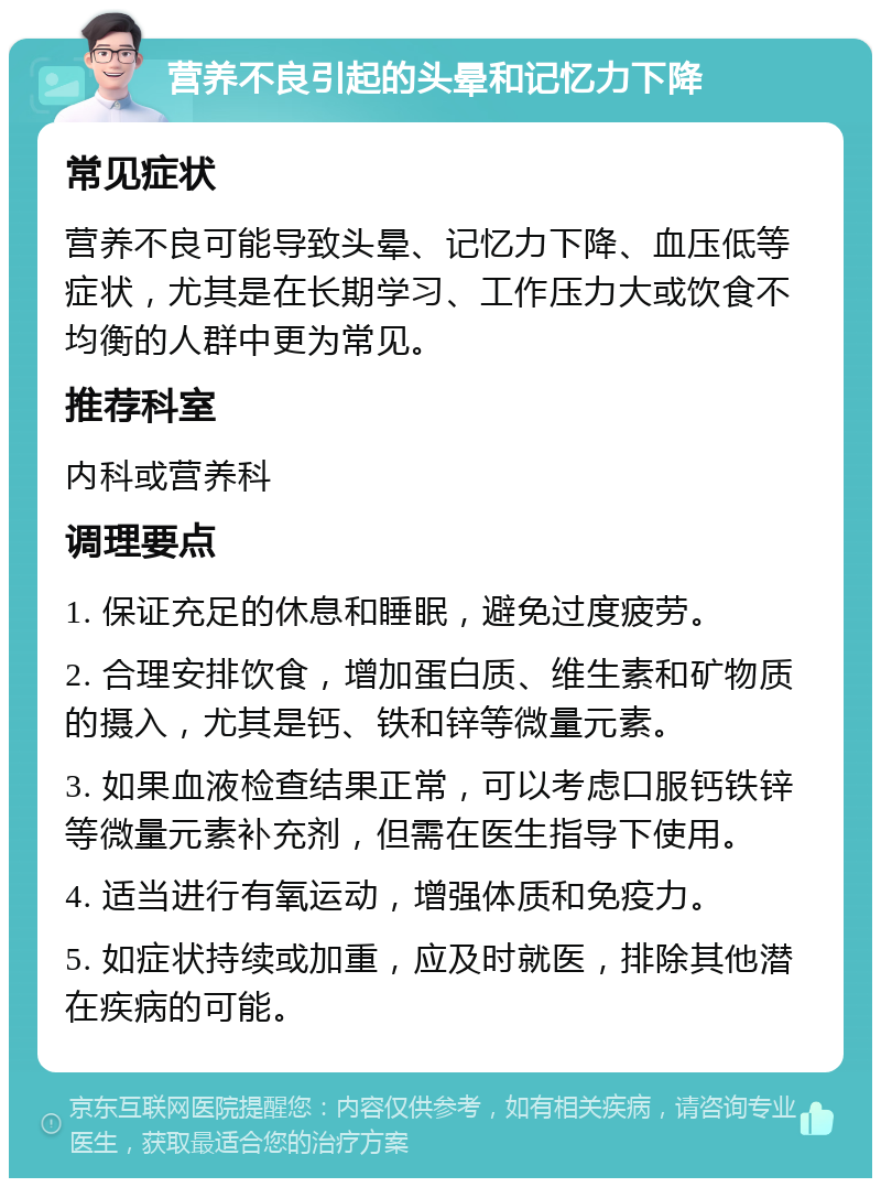 营养不良引起的头晕和记忆力下降 常见症状 营养不良可能导致头晕、记忆力下降、血压低等症状，尤其是在长期学习、工作压力大或饮食不均衡的人群中更为常见。 推荐科室 内科或营养科 调理要点 1. 保证充足的休息和睡眠，避免过度疲劳。 2. 合理安排饮食，增加蛋白质、维生素和矿物质的摄入，尤其是钙、铁和锌等微量元素。 3. 如果血液检查结果正常，可以考虑口服钙铁锌等微量元素补充剂，但需在医生指导下使用。 4. 适当进行有氧运动，增强体质和免疫力。 5. 如症状持续或加重，应及时就医，排除其他潜在疾病的可能。