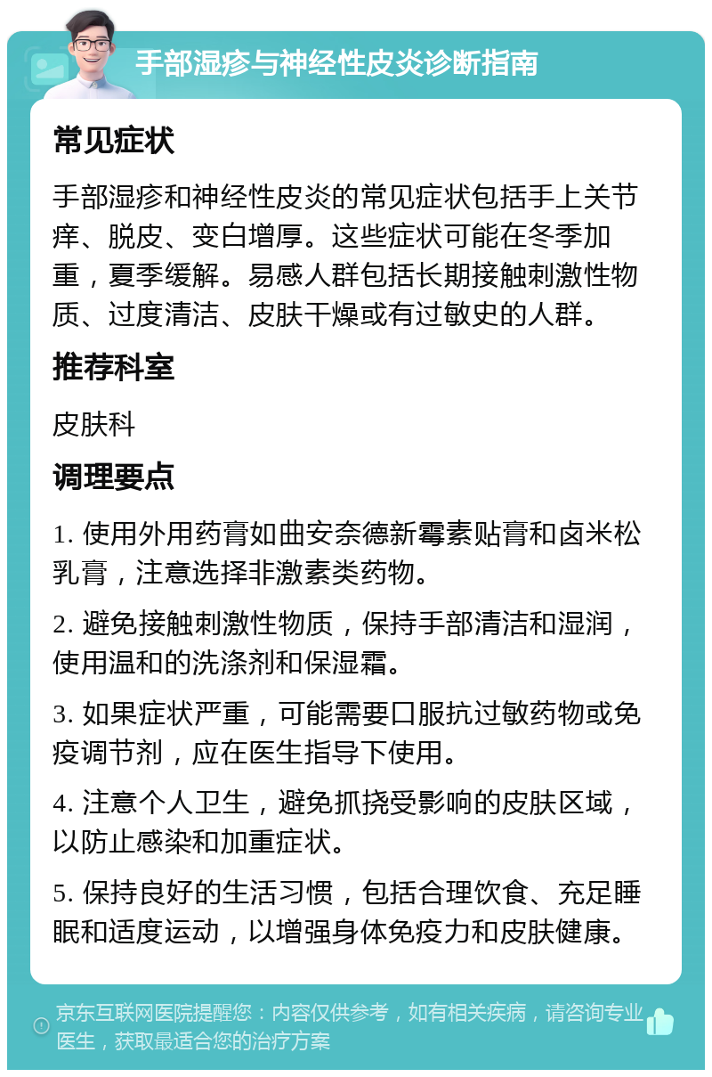 手部湿疹与神经性皮炎诊断指南 常见症状 手部湿疹和神经性皮炎的常见症状包括手上关节痒、脱皮、变白增厚。这些症状可能在冬季加重，夏季缓解。易感人群包括长期接触刺激性物质、过度清洁、皮肤干燥或有过敏史的人群。 推荐科室 皮肤科 调理要点 1. 使用外用药膏如曲安奈德新霉素贴膏和卤米松乳膏，注意选择非激素类药物。 2. 避免接触刺激性物质，保持手部清洁和湿润，使用温和的洗涤剂和保湿霜。 3. 如果症状严重，可能需要口服抗过敏药物或免疫调节剂，应在医生指导下使用。 4. 注意个人卫生，避免抓挠受影响的皮肤区域，以防止感染和加重症状。 5. 保持良好的生活习惯，包括合理饮食、充足睡眠和适度运动，以增强身体免疫力和皮肤健康。