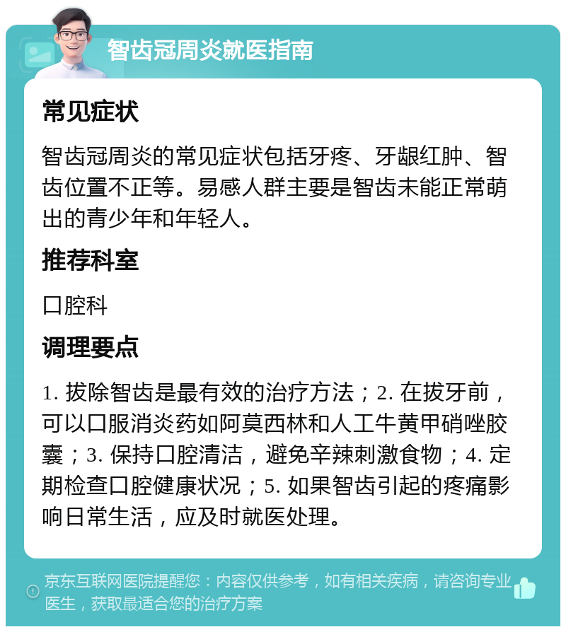 智齿冠周炎就医指南 常见症状 智齿冠周炎的常见症状包括牙疼、牙龈红肿、智齿位置不正等。易感人群主要是智齿未能正常萌出的青少年和年轻人。 推荐科室 口腔科 调理要点 1. 拔除智齿是最有效的治疗方法；2. 在拔牙前，可以口服消炎药如阿莫西林和人工牛黄甲硝唑胶囊；3. 保持口腔清洁，避免辛辣刺激食物；4. 定期检查口腔健康状况；5. 如果智齿引起的疼痛影响日常生活，应及时就医处理。