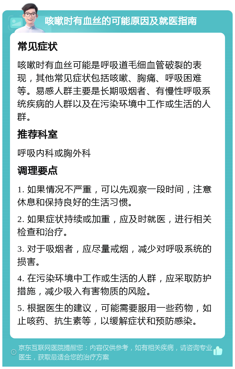 咳嗽时有血丝的可能原因及就医指南 常见症状 咳嗽时有血丝可能是呼吸道毛细血管破裂的表现，其他常见症状包括咳嗽、胸痛、呼吸困难等。易感人群主要是长期吸烟者、有慢性呼吸系统疾病的人群以及在污染环境中工作或生活的人群。 推荐科室 呼吸内科或胸外科 调理要点 1. 如果情况不严重，可以先观察一段时间，注意休息和保持良好的生活习惯。 2. 如果症状持续或加重，应及时就医，进行相关检查和治疗。 3. 对于吸烟者，应尽量戒烟，减少对呼吸系统的损害。 4. 在污染环境中工作或生活的人群，应采取防护措施，减少吸入有害物质的风险。 5. 根据医生的建议，可能需要服用一些药物，如止咳药、抗生素等，以缓解症状和预防感染。