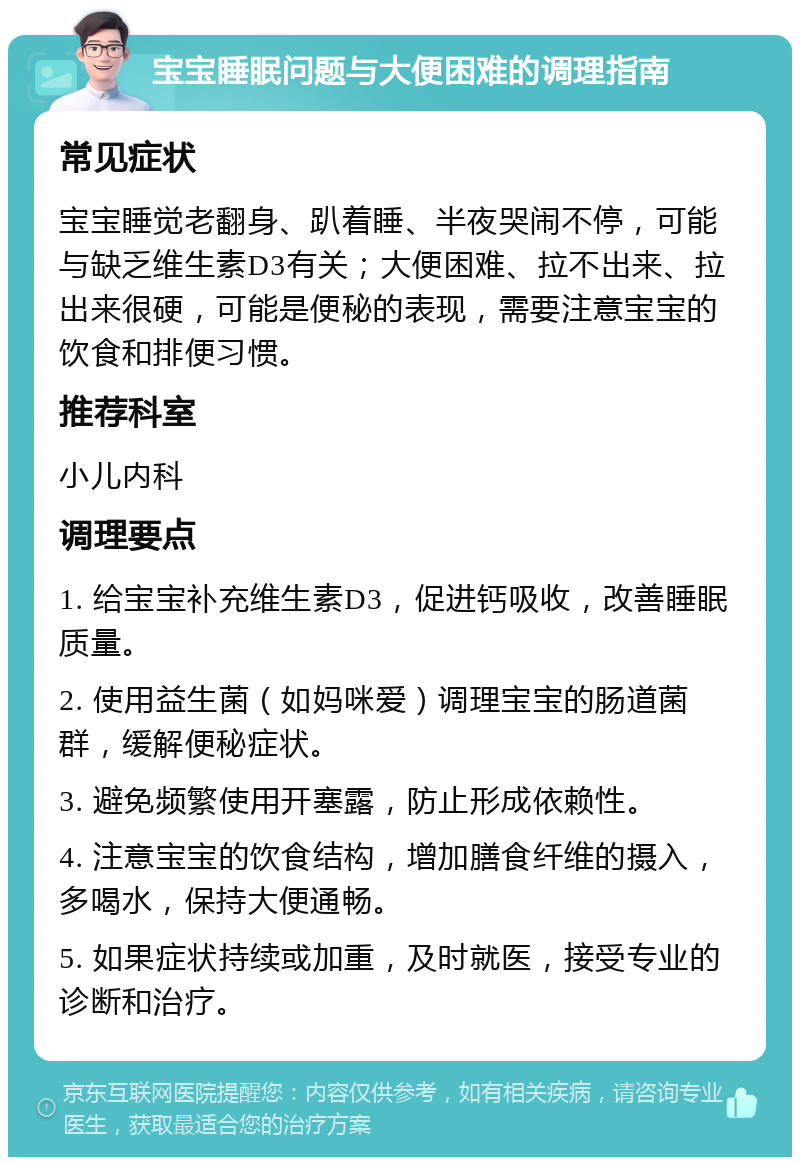 宝宝睡眠问题与大便困难的调理指南 常见症状 宝宝睡觉老翻身、趴着睡、半夜哭闹不停，可能与缺乏维生素D3有关；大便困难、拉不出来、拉出来很硬，可能是便秘的表现，需要注意宝宝的饮食和排便习惯。 推荐科室 小儿内科 调理要点 1. 给宝宝补充维生素D3，促进钙吸收，改善睡眠质量。 2. 使用益生菌（如妈咪爱）调理宝宝的肠道菌群，缓解便秘症状。 3. 避免频繁使用开塞露，防止形成依赖性。 4. 注意宝宝的饮食结构，增加膳食纤维的摄入，多喝水，保持大便通畅。 5. 如果症状持续或加重，及时就医，接受专业的诊断和治疗。