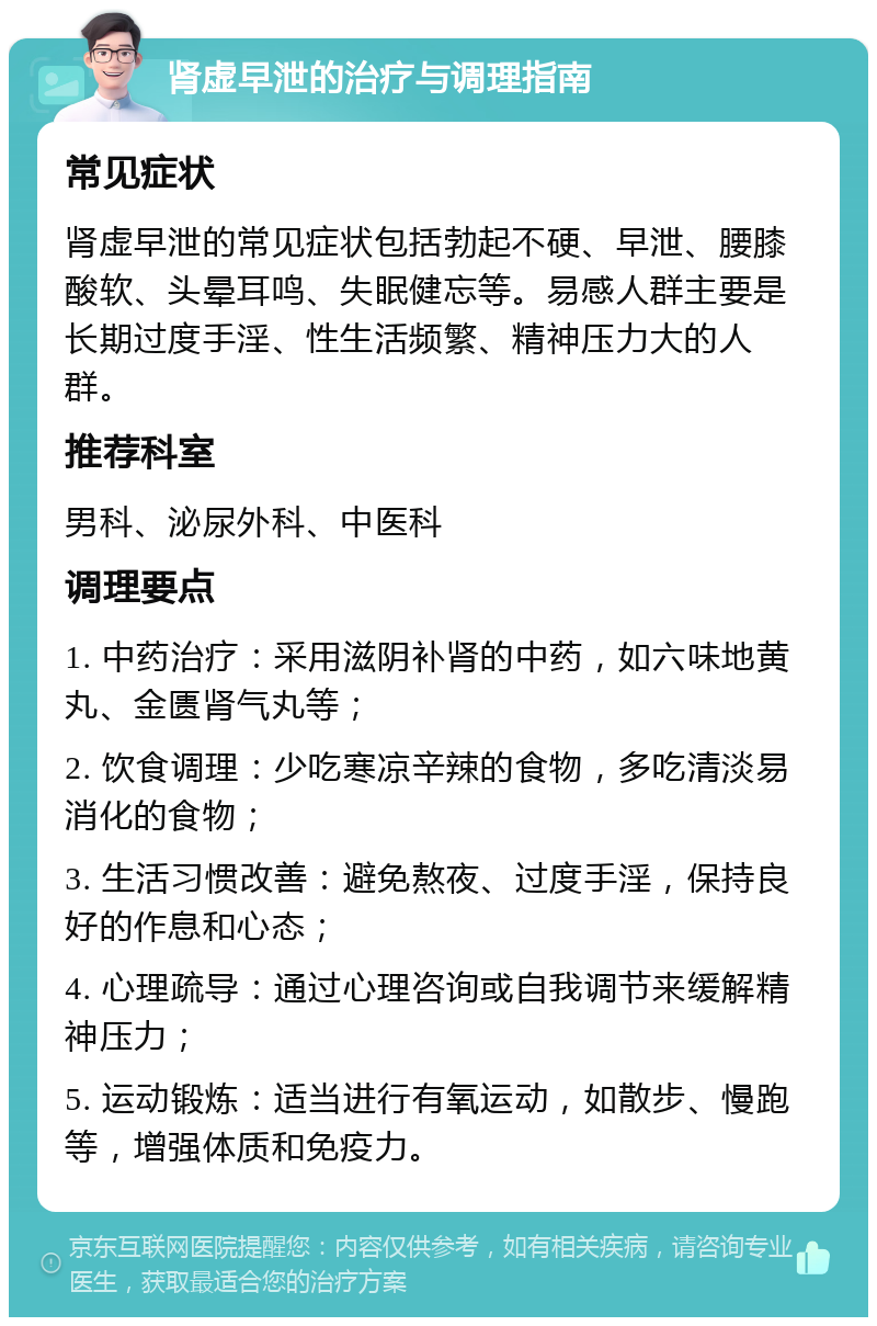 肾虚早泄的治疗与调理指南 常见症状 肾虚早泄的常见症状包括勃起不硬、早泄、腰膝酸软、头晕耳鸣、失眠健忘等。易感人群主要是长期过度手淫、性生活频繁、精神压力大的人群。 推荐科室 男科、泌尿外科、中医科 调理要点 1. 中药治疗：采用滋阴补肾的中药，如六味地黄丸、金匮肾气丸等； 2. 饮食调理：少吃寒凉辛辣的食物，多吃清淡易消化的食物； 3. 生活习惯改善：避免熬夜、过度手淫，保持良好的作息和心态； 4. 心理疏导：通过心理咨询或自我调节来缓解精神压力； 5. 运动锻炼：适当进行有氧运动，如散步、慢跑等，增强体质和免疫力。