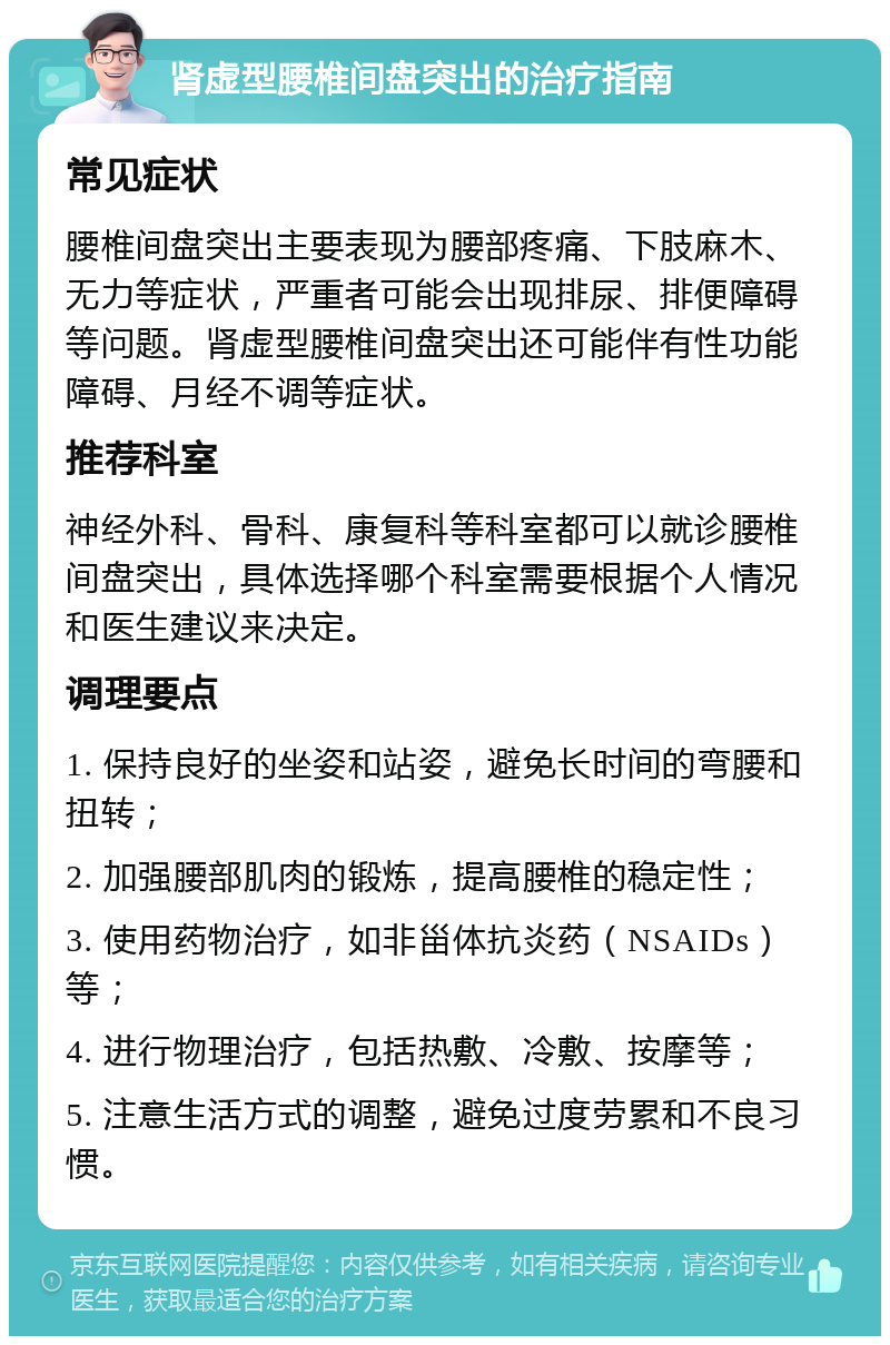 肾虚型腰椎间盘突出的治疗指南 常见症状 腰椎间盘突出主要表现为腰部疼痛、下肢麻木、无力等症状，严重者可能会出现排尿、排便障碍等问题。肾虚型腰椎间盘突出还可能伴有性功能障碍、月经不调等症状。 推荐科室 神经外科、骨科、康复科等科室都可以就诊腰椎间盘突出，具体选择哪个科室需要根据个人情况和医生建议来决定。 调理要点 1. 保持良好的坐姿和站姿，避免长时间的弯腰和扭转； 2. 加强腰部肌肉的锻炼，提高腰椎的稳定性； 3. 使用药物治疗，如非甾体抗炎药（NSAIDs）等； 4. 进行物理治疗，包括热敷、冷敷、按摩等； 5. 注意生活方式的调整，避免过度劳累和不良习惯。