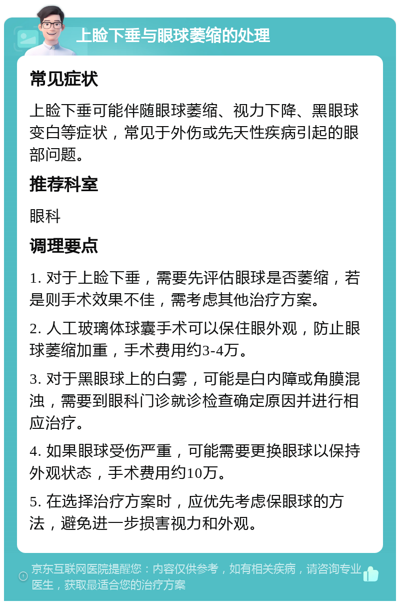 上睑下垂与眼球萎缩的处理 常见症状 上睑下垂可能伴随眼球萎缩、视力下降、黑眼球变白等症状，常见于外伤或先天性疾病引起的眼部问题。 推荐科室 眼科 调理要点 1. 对于上睑下垂，需要先评估眼球是否萎缩，若是则手术效果不佳，需考虑其他治疗方案。 2. 人工玻璃体球囊手术可以保住眼外观，防止眼球萎缩加重，手术费用约3-4万。 3. 对于黑眼球上的白雾，可能是白内障或角膜混浊，需要到眼科门诊就诊检查确定原因并进行相应治疗。 4. 如果眼球受伤严重，可能需要更换眼球以保持外观状态，手术费用约10万。 5. 在选择治疗方案时，应优先考虑保眼球的方法，避免进一步损害视力和外观。