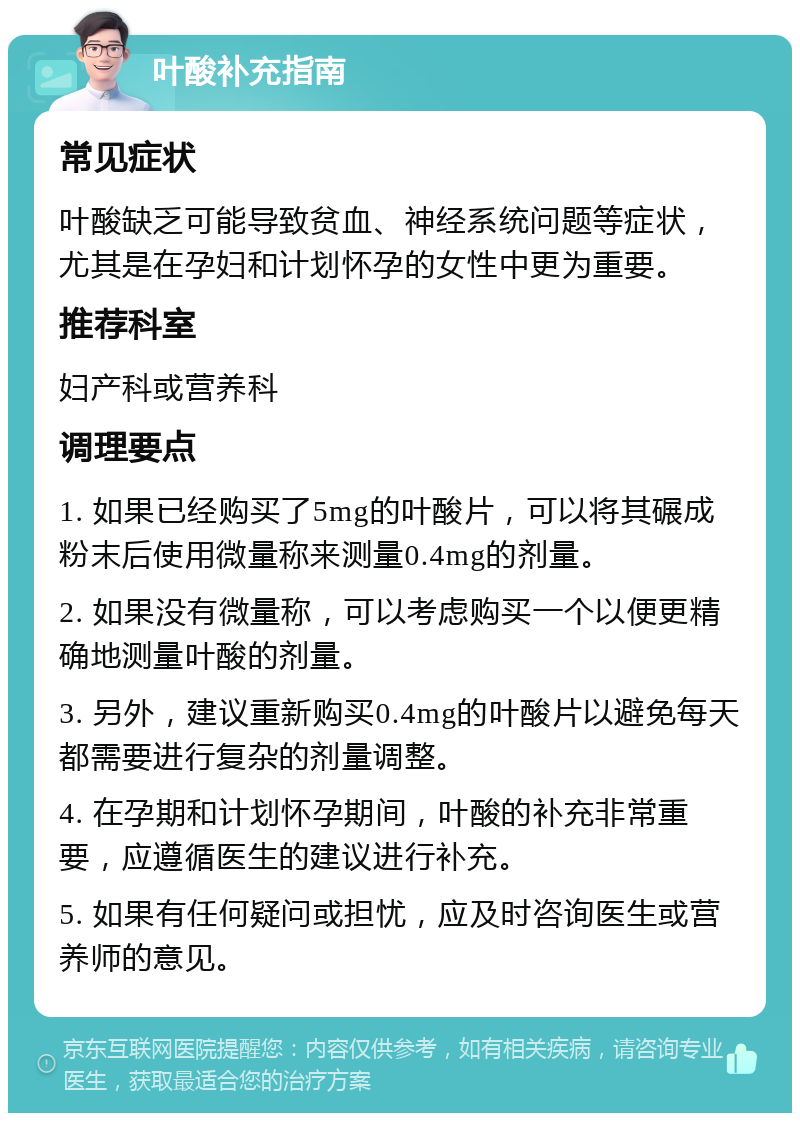 叶酸补充指南 常见症状 叶酸缺乏可能导致贫血、神经系统问题等症状，尤其是在孕妇和计划怀孕的女性中更为重要。 推荐科室 妇产科或营养科 调理要点 1. 如果已经购买了5mg的叶酸片，可以将其碾成粉末后使用微量称来测量0.4mg的剂量。 2. 如果没有微量称，可以考虑购买一个以便更精确地测量叶酸的剂量。 3. 另外，建议重新购买0.4mg的叶酸片以避免每天都需要进行复杂的剂量调整。 4. 在孕期和计划怀孕期间，叶酸的补充非常重要，应遵循医生的建议进行补充。 5. 如果有任何疑问或担忧，应及时咨询医生或营养师的意见。