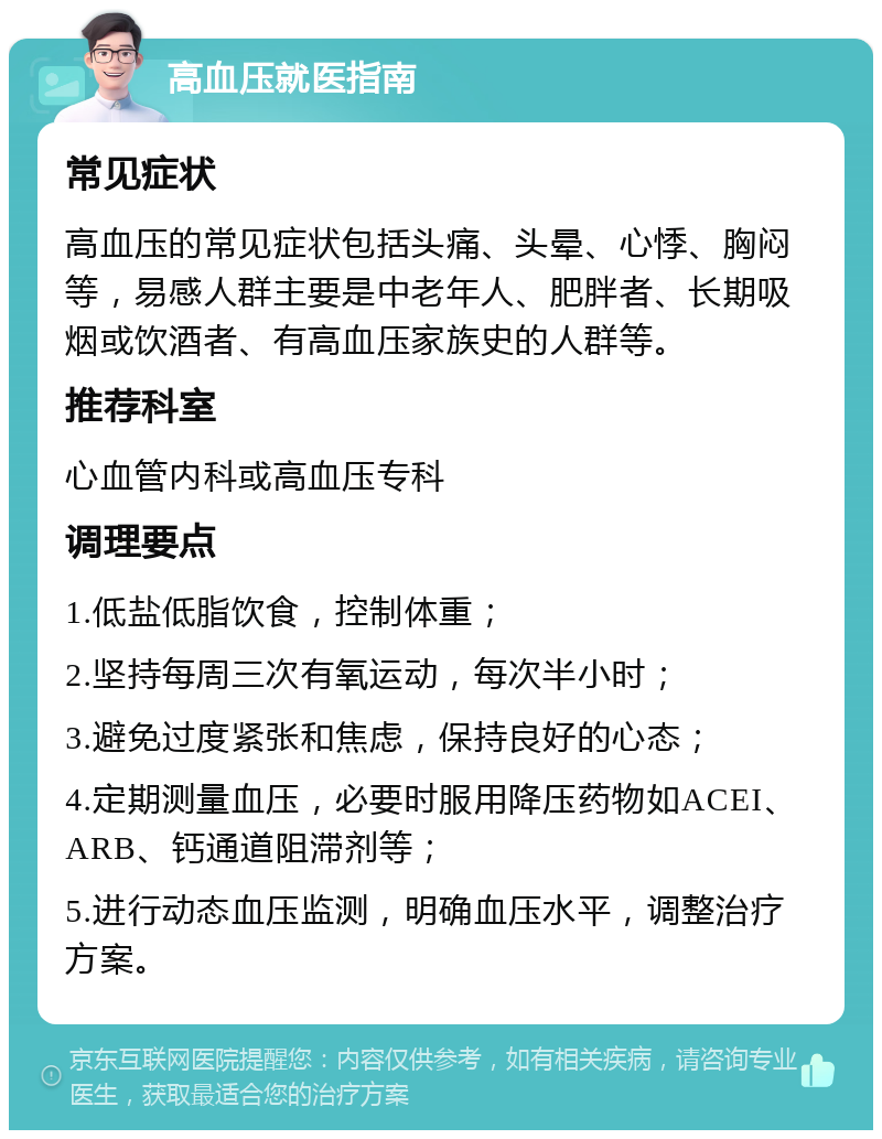 高血压就医指南 常见症状 高血压的常见症状包括头痛、头晕、心悸、胸闷等，易感人群主要是中老年人、肥胖者、长期吸烟或饮酒者、有高血压家族史的人群等。 推荐科室 心血管内科或高血压专科 调理要点 1.低盐低脂饮食，控制体重； 2.坚持每周三次有氧运动，每次半小时； 3.避免过度紧张和焦虑，保持良好的心态； 4.定期测量血压，必要时服用降压药物如ACEI、ARB、钙通道阻滞剂等； 5.进行动态血压监测，明确血压水平，调整治疗方案。