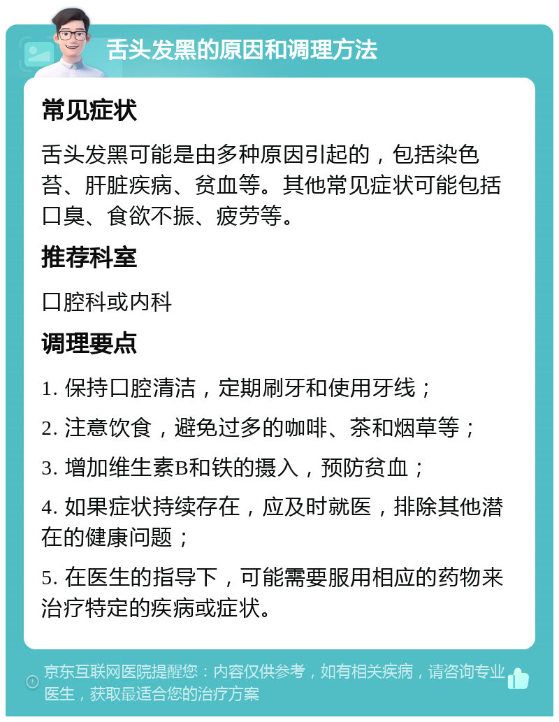 舌头发黑的原因和调理方法 常见症状 舌头发黑可能是由多种原因引起的，包括染色苔、肝脏疾病、贫血等。其他常见症状可能包括口臭、食欲不振、疲劳等。 推荐科室 口腔科或内科 调理要点 1. 保持口腔清洁，定期刷牙和使用牙线； 2. 注意饮食，避免过多的咖啡、茶和烟草等； 3. 增加维生素B和铁的摄入，预防贫血； 4. 如果症状持续存在，应及时就医，排除其他潜在的健康问题； 5. 在医生的指导下，可能需要服用相应的药物来治疗特定的疾病或症状。