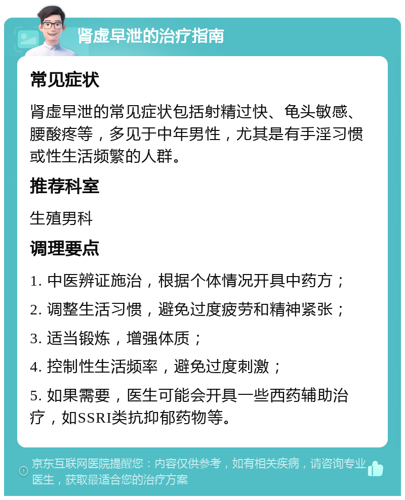 肾虚早泄的治疗指南 常见症状 肾虚早泄的常见症状包括射精过快、龟头敏感、腰酸疼等，多见于中年男性，尤其是有手淫习惯或性生活频繁的人群。 推荐科室 生殖男科 调理要点 1. 中医辨证施治，根据个体情况开具中药方； 2. 调整生活习惯，避免过度疲劳和精神紧张； 3. 适当锻炼，增强体质； 4. 控制性生活频率，避免过度刺激； 5. 如果需要，医生可能会开具一些西药辅助治疗，如SSRI类抗抑郁药物等。