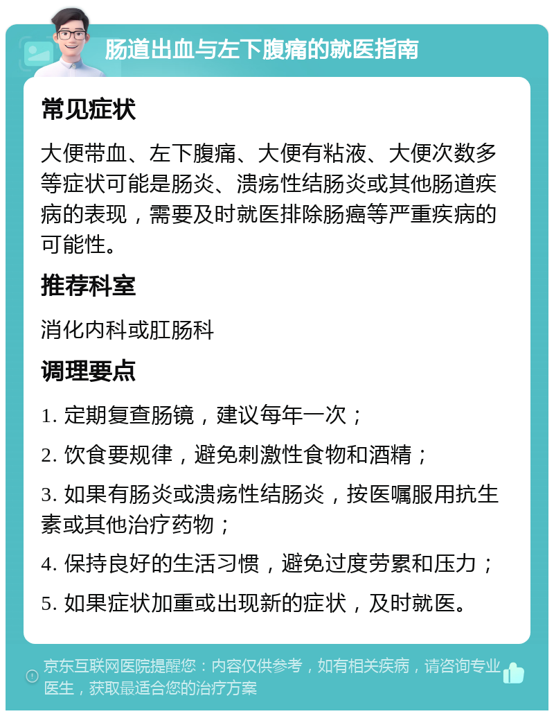 肠道出血与左下腹痛的就医指南 常见症状 大便带血、左下腹痛、大便有粘液、大便次数多等症状可能是肠炎、溃疡性结肠炎或其他肠道疾病的表现，需要及时就医排除肠癌等严重疾病的可能性。 推荐科室 消化内科或肛肠科 调理要点 1. 定期复查肠镜，建议每年一次； 2. 饮食要规律，避免刺激性食物和酒精； 3. 如果有肠炎或溃疡性结肠炎，按医嘱服用抗生素或其他治疗药物； 4. 保持良好的生活习惯，避免过度劳累和压力； 5. 如果症状加重或出现新的症状，及时就医。