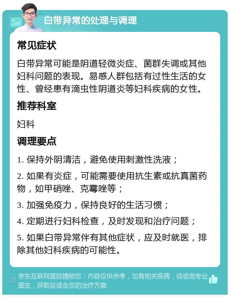 白带异常的处理与调理 常见症状 白带异常可能是阴道轻微炎症、菌群失调或其他妇科问题的表现。易感人群包括有过性生活的女性、曾经患有滴虫性阴道炎等妇科疾病的女性。 推荐科室 妇科 调理要点 1. 保持外阴清洁，避免使用刺激性洗液； 2. 如果有炎症，可能需要使用抗生素或抗真菌药物，如甲硝唑、克霉唑等； 3. 加强免疫力，保持良好的生活习惯； 4. 定期进行妇科检查，及时发现和治疗问题； 5. 如果白带异常伴有其他症状，应及时就医，排除其他妇科疾病的可能性。