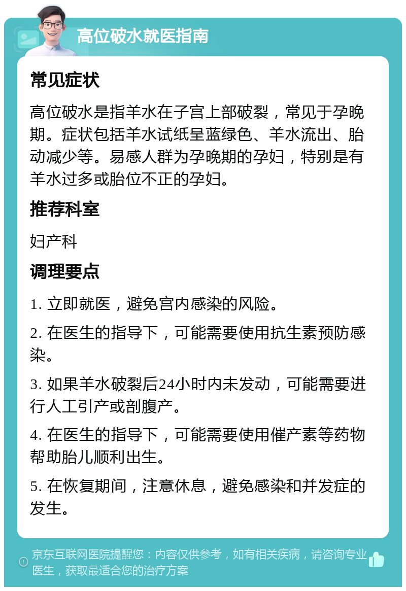 高位破水就医指南 常见症状 高位破水是指羊水在子宫上部破裂，常见于孕晚期。症状包括羊水试纸呈蓝绿色、羊水流出、胎动减少等。易感人群为孕晚期的孕妇，特别是有羊水过多或胎位不正的孕妇。 推荐科室 妇产科 调理要点 1. 立即就医，避免宫内感染的风险。 2. 在医生的指导下，可能需要使用抗生素预防感染。 3. 如果羊水破裂后24小时内未发动，可能需要进行人工引产或剖腹产。 4. 在医生的指导下，可能需要使用催产素等药物帮助胎儿顺利出生。 5. 在恢复期间，注意休息，避免感染和并发症的发生。