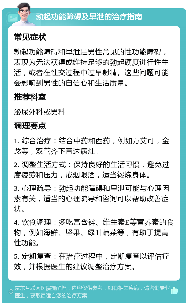 勃起功能障碍及早泄的治疗指南 常见症状 勃起功能障碍和早泄是男性常见的性功能障碍，表现为无法获得或维持足够的勃起硬度进行性生活，或者在性交过程中过早射精。这些问题可能会影响到男性的自信心和生活质量。 推荐科室 泌尿外科或男科 调理要点 1. 综合治疗：结合中药和西药，例如万艾可，金戈等，双管齐下直达病灶。 2. 调整生活方式：保持良好的生活习惯，避免过度疲劳和压力，戒烟限酒，适当锻炼身体。 3. 心理疏导：勃起功能障碍和早泄可能与心理因素有关，适当的心理疏导和咨询可以帮助改善症状。 4. 饮食调理：多吃富含锌、维生素E等营养素的食物，例如海鲜、坚果、绿叶蔬菜等，有助于提高性功能。 5. 定期复查：在治疗过程中，定期复查以评估疗效，并根据医生的建议调整治疗方案。