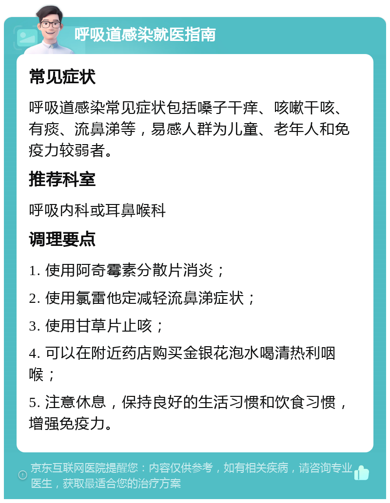 呼吸道感染就医指南 常见症状 呼吸道感染常见症状包括嗓子干痒、咳嗽干咳、有痰、流鼻涕等，易感人群为儿童、老年人和免疫力较弱者。 推荐科室 呼吸内科或耳鼻喉科 调理要点 1. 使用阿奇霉素分散片消炎； 2. 使用氯雷他定减轻流鼻涕症状； 3. 使用甘草片止咳； 4. 可以在附近药店购买金银花泡水喝清热利咽喉； 5. 注意休息，保持良好的生活习惯和饮食习惯，增强免疫力。