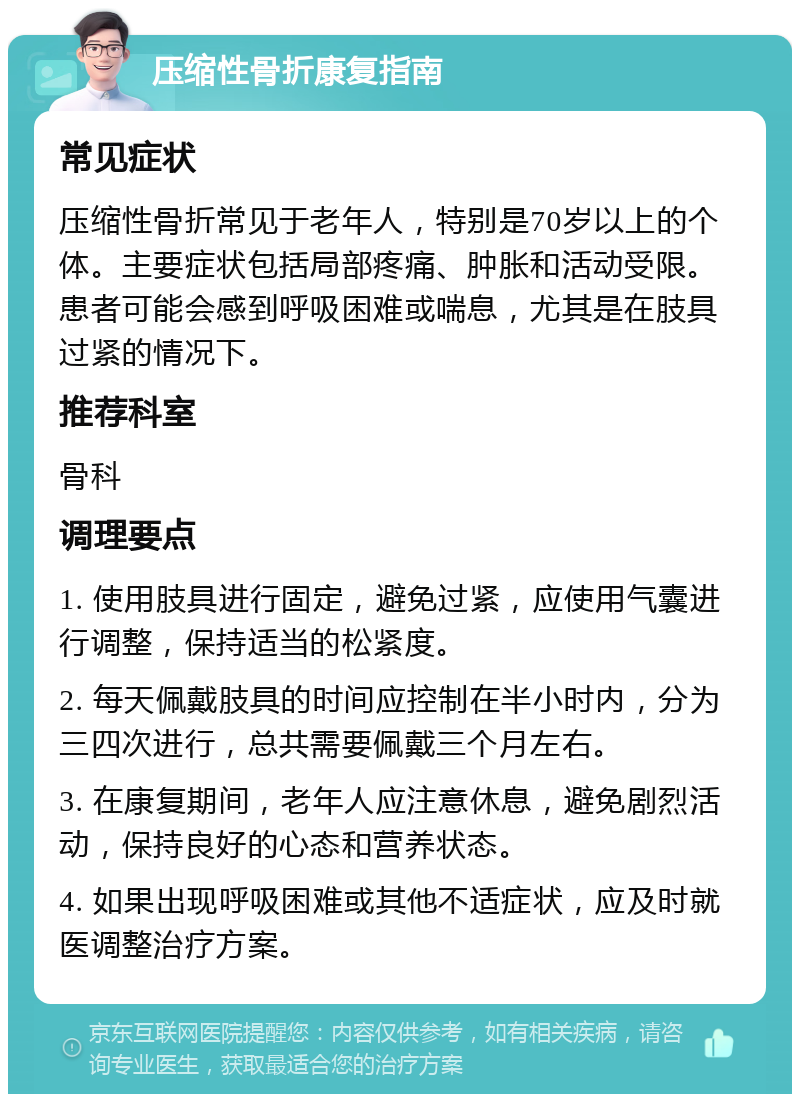 压缩性骨折康复指南 常见症状 压缩性骨折常见于老年人，特别是70岁以上的个体。主要症状包括局部疼痛、肿胀和活动受限。患者可能会感到呼吸困难或喘息，尤其是在肢具过紧的情况下。 推荐科室 骨科 调理要点 1. 使用肢具进行固定，避免过紧，应使用气囊进行调整，保持适当的松紧度。 2. 每天佩戴肢具的时间应控制在半小时内，分为三四次进行，总共需要佩戴三个月左右。 3. 在康复期间，老年人应注意休息，避免剧烈活动，保持良好的心态和营养状态。 4. 如果出现呼吸困难或其他不适症状，应及时就医调整治疗方案。