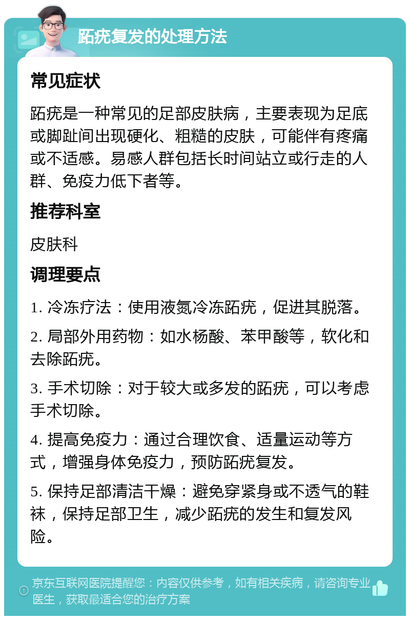 跖疣复发的处理方法 常见症状 跖疣是一种常见的足部皮肤病，主要表现为足底或脚趾间出现硬化、粗糙的皮肤，可能伴有疼痛或不适感。易感人群包括长时间站立或行走的人群、免疫力低下者等。 推荐科室 皮肤科 调理要点 1. 冷冻疗法：使用液氮冷冻跖疣，促进其脱落。 2. 局部外用药物：如水杨酸、苯甲酸等，软化和去除跖疣。 3. 手术切除：对于较大或多发的跖疣，可以考虑手术切除。 4. 提高免疫力：通过合理饮食、适量运动等方式，增强身体免疫力，预防跖疣复发。 5. 保持足部清洁干燥：避免穿紧身或不透气的鞋袜，保持足部卫生，减少跖疣的发生和复发风险。